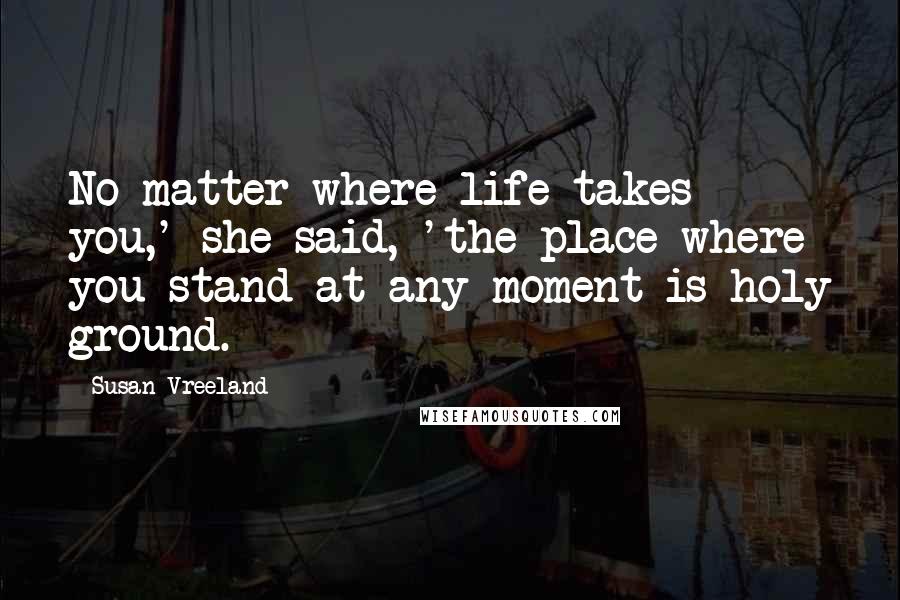 Susan Vreeland Quotes: No matter where life takes you,' she said, 'the place where you stand at any moment is holy ground.