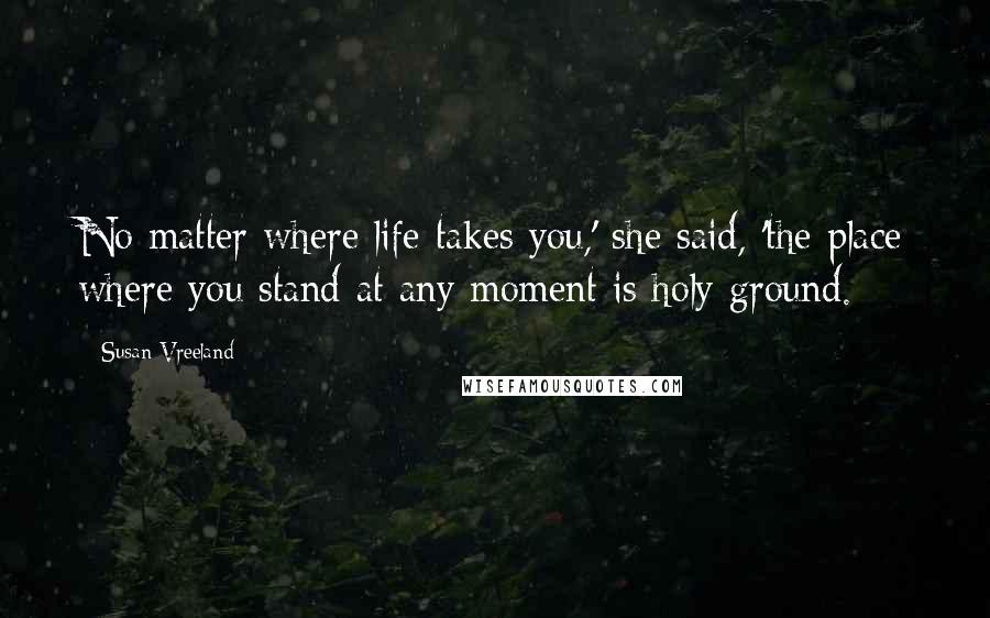 Susan Vreeland Quotes: No matter where life takes you,' she said, 'the place where you stand at any moment is holy ground.