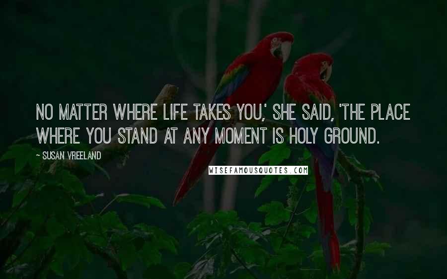 Susan Vreeland Quotes: No matter where life takes you,' she said, 'the place where you stand at any moment is holy ground.