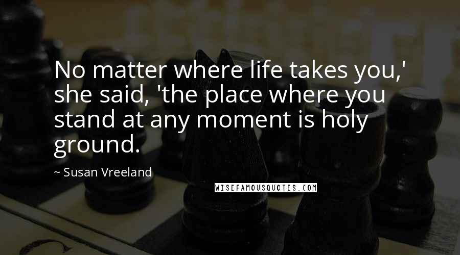 Susan Vreeland Quotes: No matter where life takes you,' she said, 'the place where you stand at any moment is holy ground.