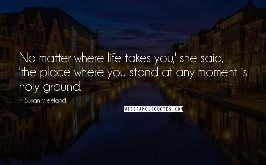 Susan Vreeland Quotes: No matter where life takes you,' she said, 'the place where you stand at any moment is holy ground.