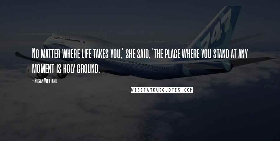 Susan Vreeland Quotes: No matter where life takes you,' she said, 'the place where you stand at any moment is holy ground.