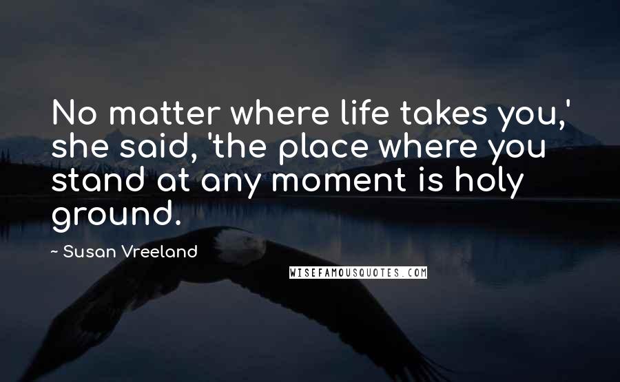 Susan Vreeland Quotes: No matter where life takes you,' she said, 'the place where you stand at any moment is holy ground.