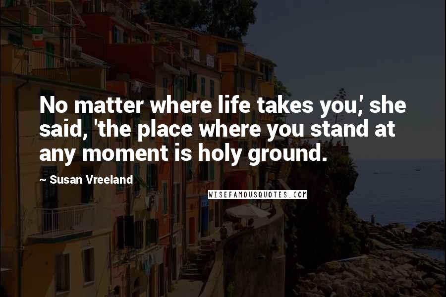 Susan Vreeland Quotes: No matter where life takes you,' she said, 'the place where you stand at any moment is holy ground.