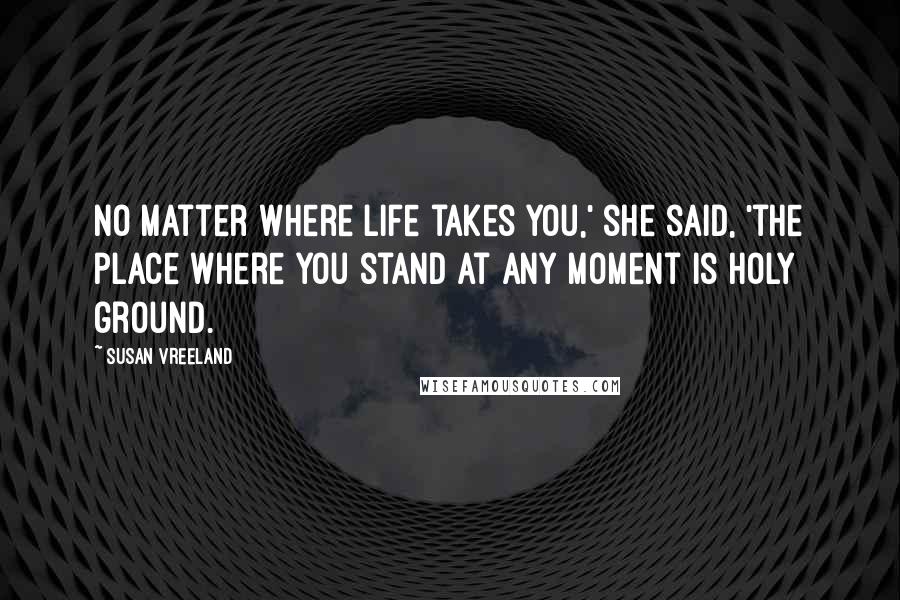 Susan Vreeland Quotes: No matter where life takes you,' she said, 'the place where you stand at any moment is holy ground.