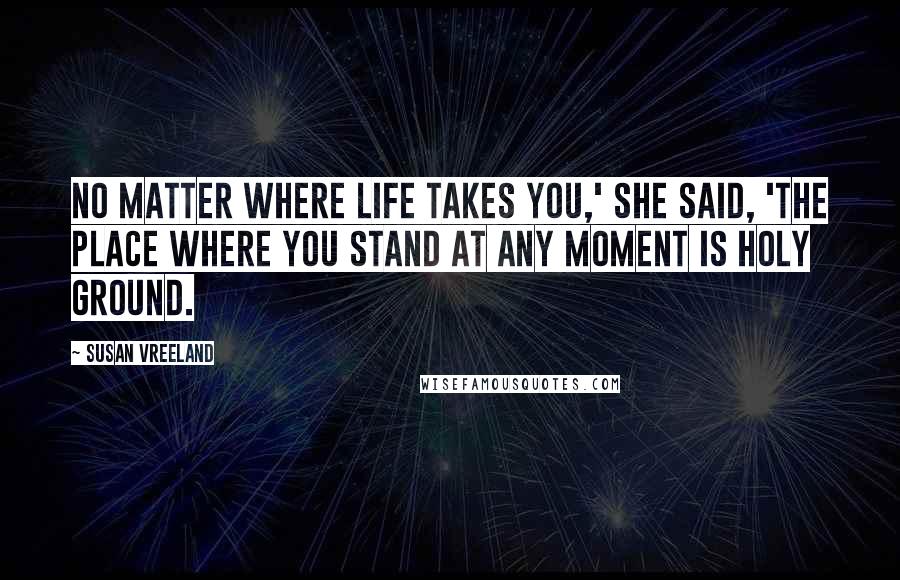 Susan Vreeland Quotes: No matter where life takes you,' she said, 'the place where you stand at any moment is holy ground.