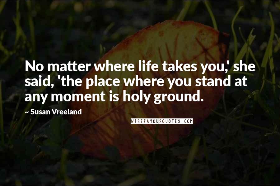 Susan Vreeland Quotes: No matter where life takes you,' she said, 'the place where you stand at any moment is holy ground.