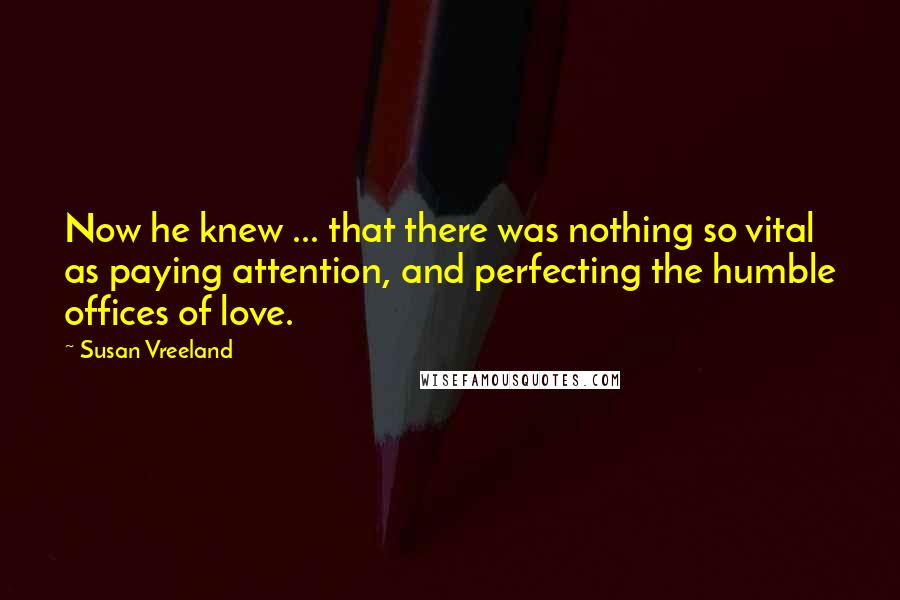 Susan Vreeland Quotes: Now he knew ... that there was nothing so vital as paying attention, and perfecting the humble offices of love.