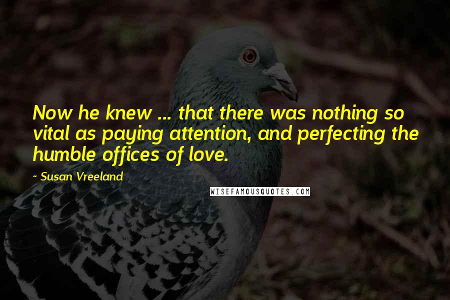 Susan Vreeland Quotes: Now he knew ... that there was nothing so vital as paying attention, and perfecting the humble offices of love.