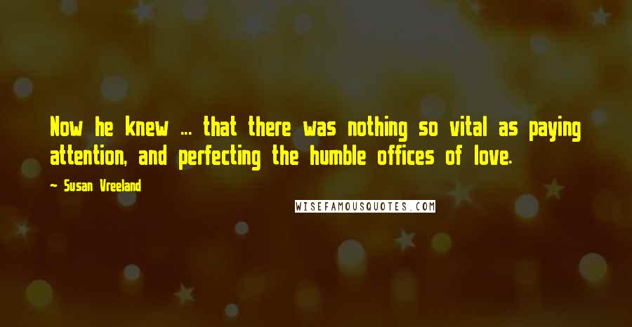 Susan Vreeland Quotes: Now he knew ... that there was nothing so vital as paying attention, and perfecting the humble offices of love.