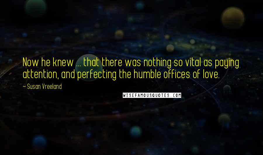 Susan Vreeland Quotes: Now he knew ... that there was nothing so vital as paying attention, and perfecting the humble offices of love.