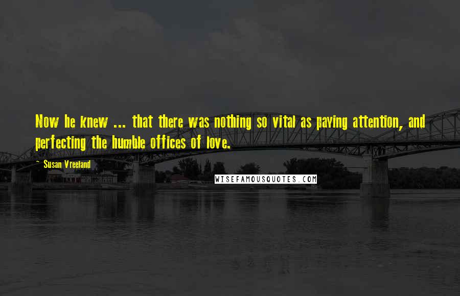 Susan Vreeland Quotes: Now he knew ... that there was nothing so vital as paying attention, and perfecting the humble offices of love.