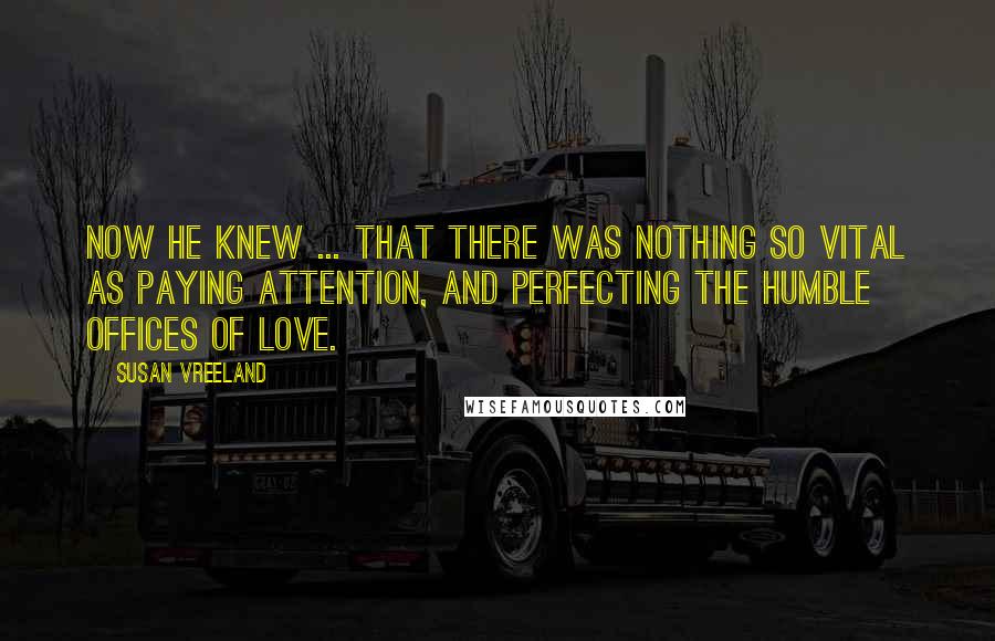 Susan Vreeland Quotes: Now he knew ... that there was nothing so vital as paying attention, and perfecting the humble offices of love.