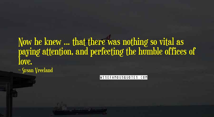 Susan Vreeland Quotes: Now he knew ... that there was nothing so vital as paying attention, and perfecting the humble offices of love.