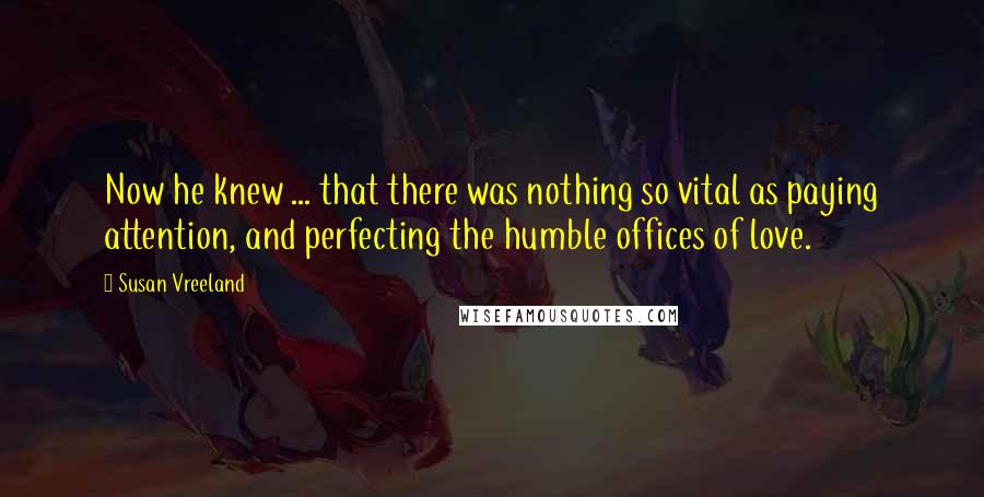 Susan Vreeland Quotes: Now he knew ... that there was nothing so vital as paying attention, and perfecting the humble offices of love.