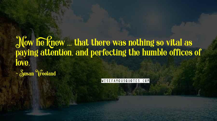 Susan Vreeland Quotes: Now he knew ... that there was nothing so vital as paying attention, and perfecting the humble offices of love.