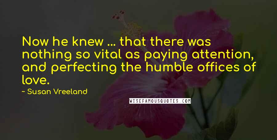 Susan Vreeland Quotes: Now he knew ... that there was nothing so vital as paying attention, and perfecting the humble offices of love.