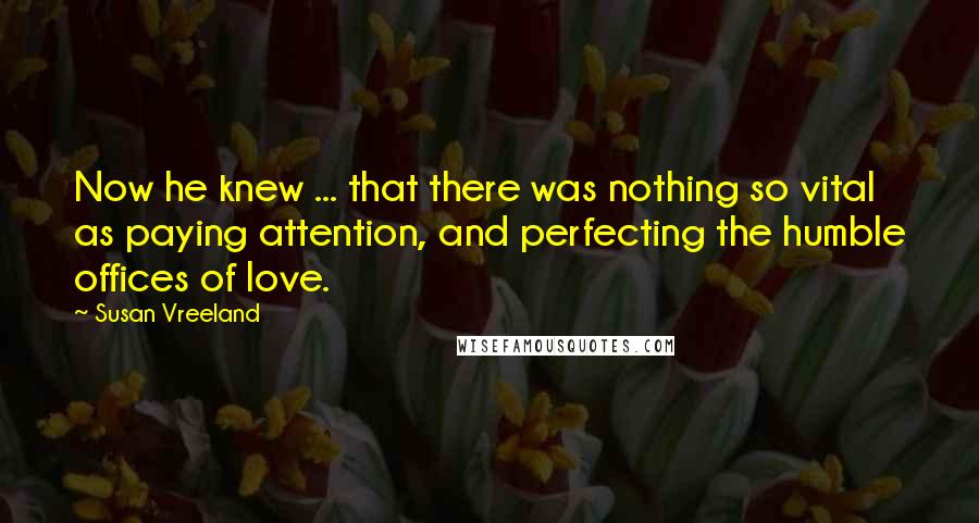 Susan Vreeland Quotes: Now he knew ... that there was nothing so vital as paying attention, and perfecting the humble offices of love.