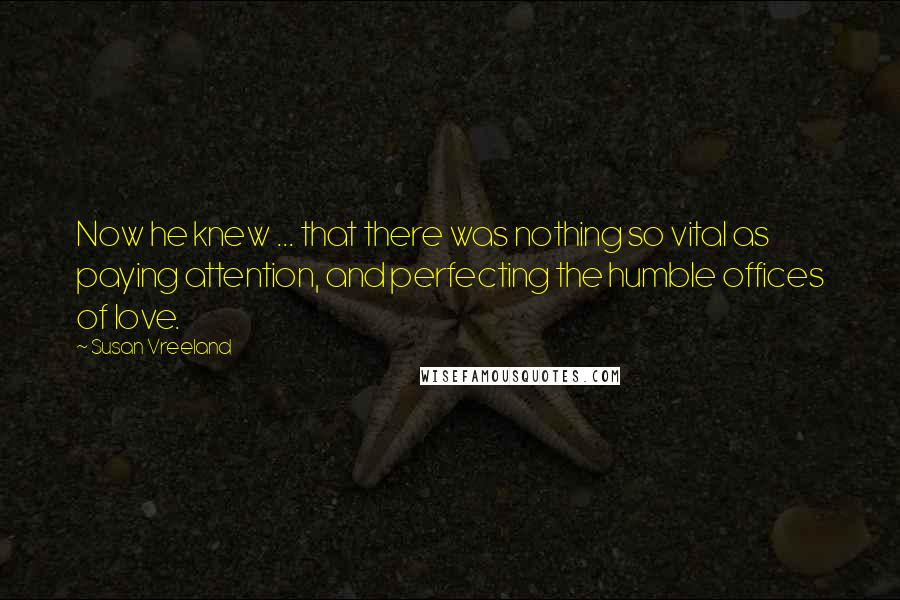 Susan Vreeland Quotes: Now he knew ... that there was nothing so vital as paying attention, and perfecting the humble offices of love.