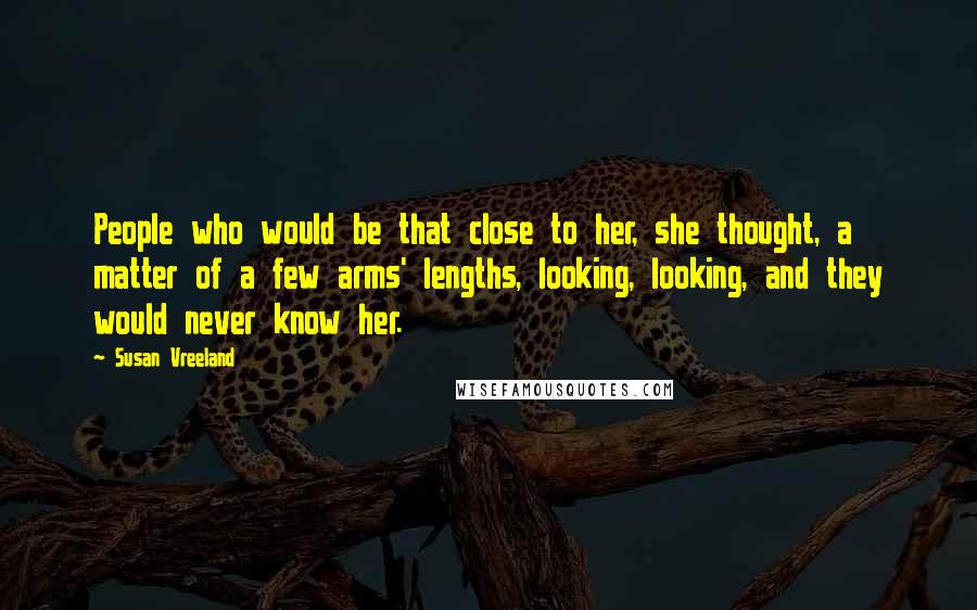 Susan Vreeland Quotes: People who would be that close to her, she thought, a matter of a few arms' lengths, looking, looking, and they would never know her.