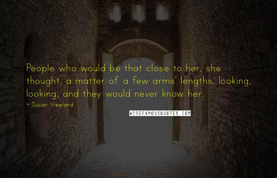 Susan Vreeland Quotes: People who would be that close to her, she thought, a matter of a few arms' lengths, looking, looking, and they would never know her.