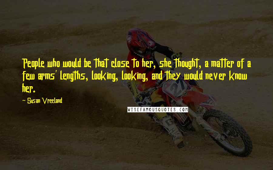 Susan Vreeland Quotes: People who would be that close to her, she thought, a matter of a few arms' lengths, looking, looking, and they would never know her.