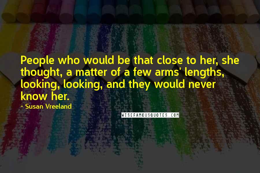Susan Vreeland Quotes: People who would be that close to her, she thought, a matter of a few arms' lengths, looking, looking, and they would never know her.