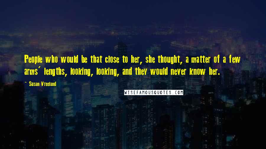 Susan Vreeland Quotes: People who would be that close to her, she thought, a matter of a few arms' lengths, looking, looking, and they would never know her.