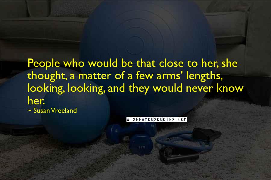 Susan Vreeland Quotes: People who would be that close to her, she thought, a matter of a few arms' lengths, looking, looking, and they would never know her.