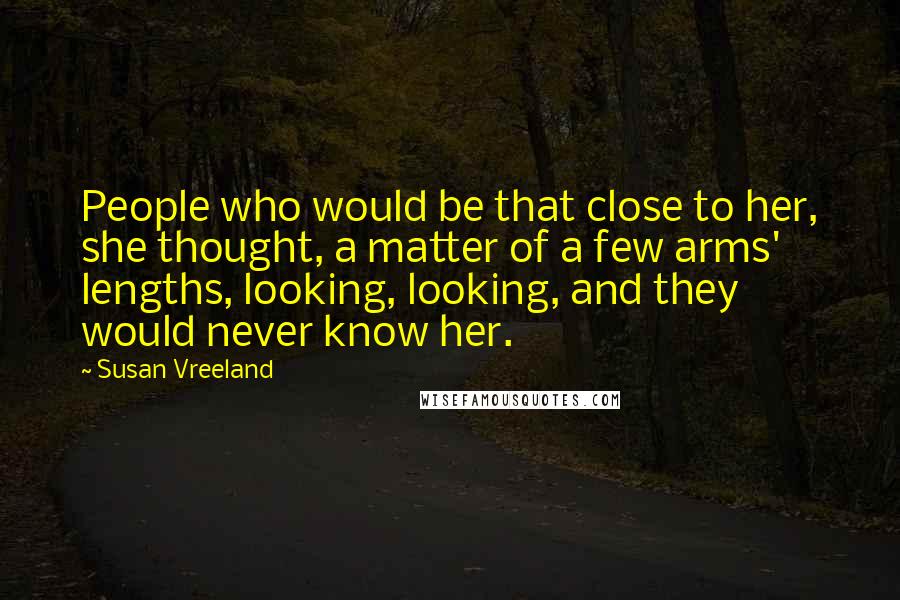 Susan Vreeland Quotes: People who would be that close to her, she thought, a matter of a few arms' lengths, looking, looking, and they would never know her.