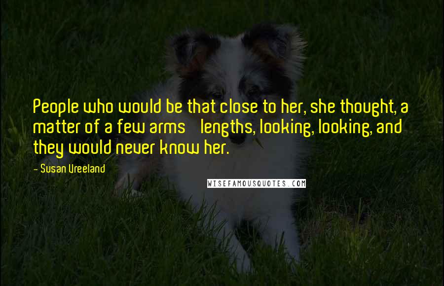 Susan Vreeland Quotes: People who would be that close to her, she thought, a matter of a few arms' lengths, looking, looking, and they would never know her.