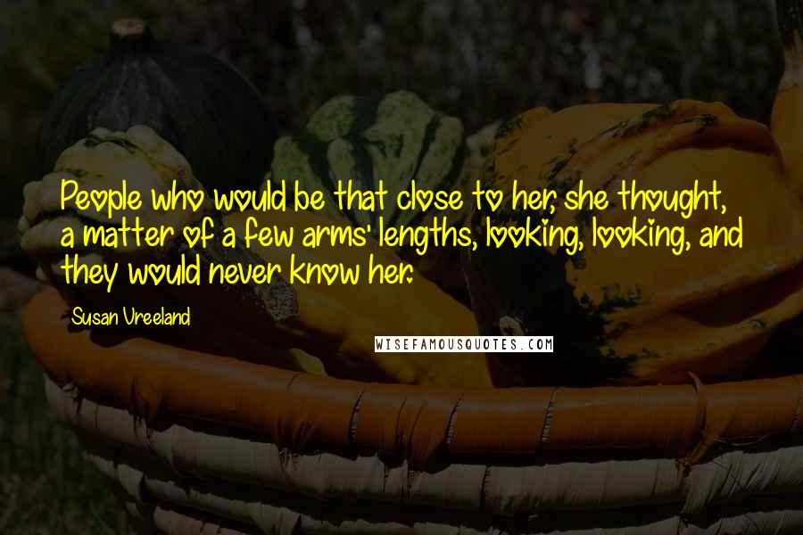 Susan Vreeland Quotes: People who would be that close to her, she thought, a matter of a few arms' lengths, looking, looking, and they would never know her.