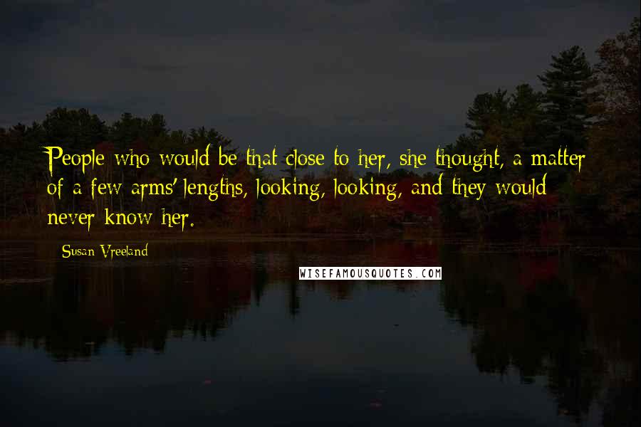 Susan Vreeland Quotes: People who would be that close to her, she thought, a matter of a few arms' lengths, looking, looking, and they would never know her.