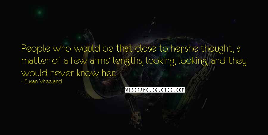 Susan Vreeland Quotes: People who would be that close to her, she thought, a matter of a few arms' lengths, looking, looking, and they would never know her.