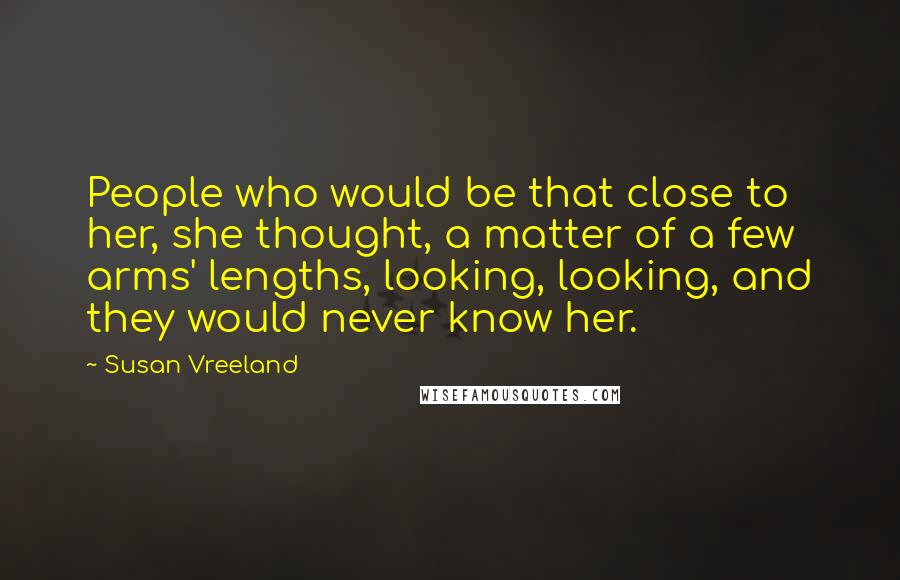 Susan Vreeland Quotes: People who would be that close to her, she thought, a matter of a few arms' lengths, looking, looking, and they would never know her.