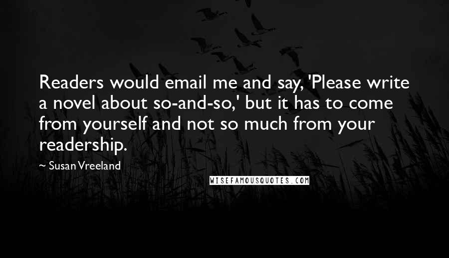 Susan Vreeland Quotes: Readers would email me and say, 'Please write a novel about so-and-so,' but it has to come from yourself and not so much from your readership.