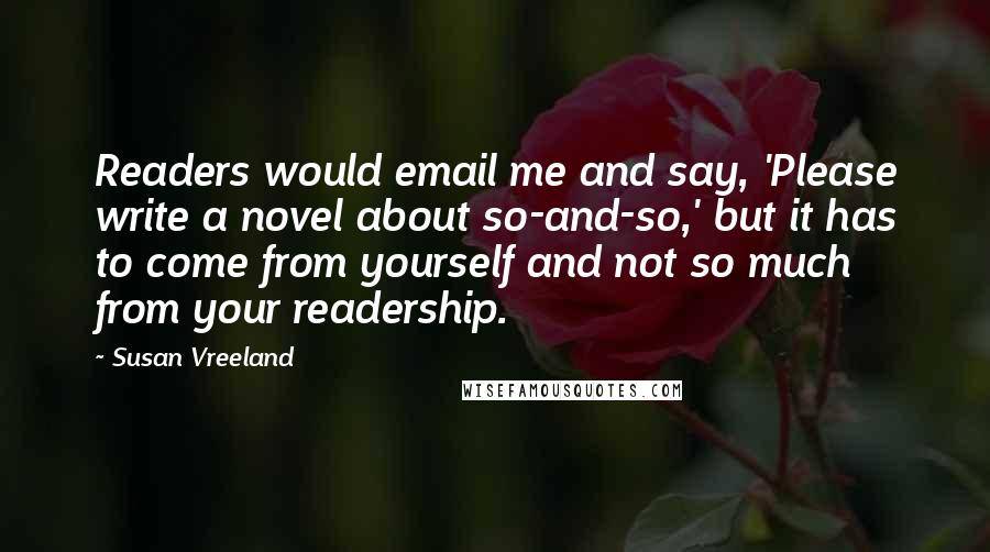 Susan Vreeland Quotes: Readers would email me and say, 'Please write a novel about so-and-so,' but it has to come from yourself and not so much from your readership.