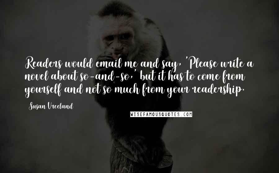 Susan Vreeland Quotes: Readers would email me and say, 'Please write a novel about so-and-so,' but it has to come from yourself and not so much from your readership.