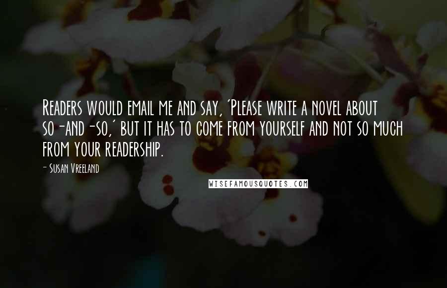 Susan Vreeland Quotes: Readers would email me and say, 'Please write a novel about so-and-so,' but it has to come from yourself and not so much from your readership.