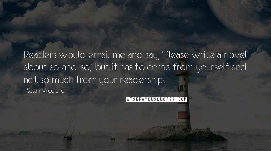 Susan Vreeland Quotes: Readers would email me and say, 'Please write a novel about so-and-so,' but it has to come from yourself and not so much from your readership.