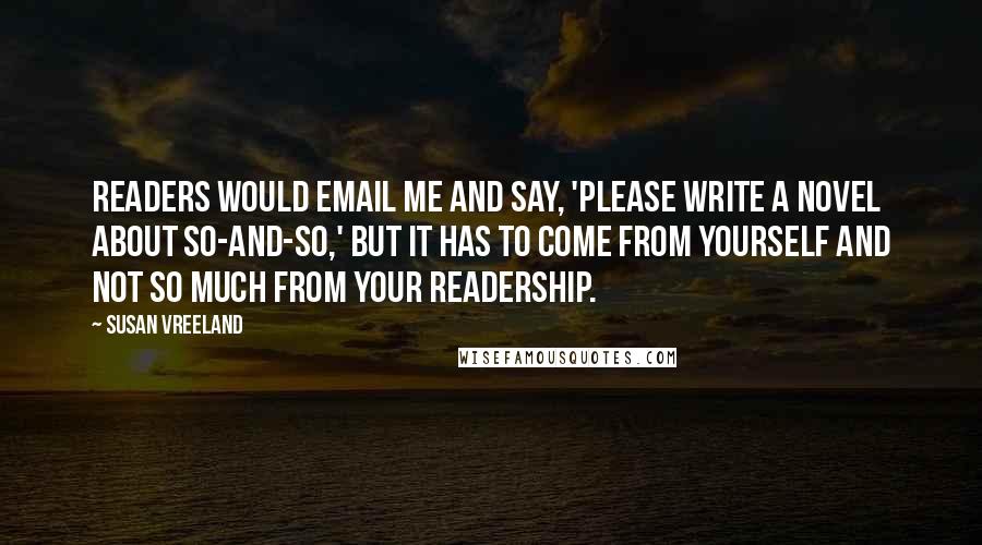 Susan Vreeland Quotes: Readers would email me and say, 'Please write a novel about so-and-so,' but it has to come from yourself and not so much from your readership.