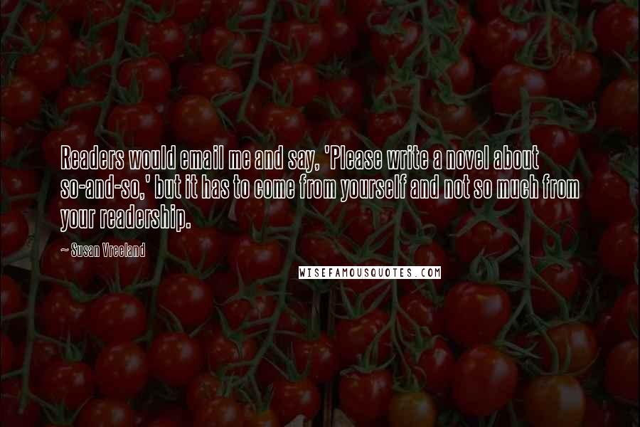 Susan Vreeland Quotes: Readers would email me and say, 'Please write a novel about so-and-so,' but it has to come from yourself and not so much from your readership.