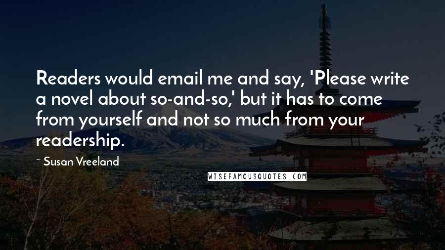 Susan Vreeland Quotes: Readers would email me and say, 'Please write a novel about so-and-so,' but it has to come from yourself and not so much from your readership.