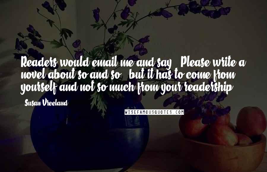 Susan Vreeland Quotes: Readers would email me and say, 'Please write a novel about so-and-so,' but it has to come from yourself and not so much from your readership.