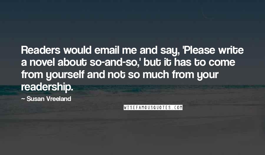 Susan Vreeland Quotes: Readers would email me and say, 'Please write a novel about so-and-so,' but it has to come from yourself and not so much from your readership.