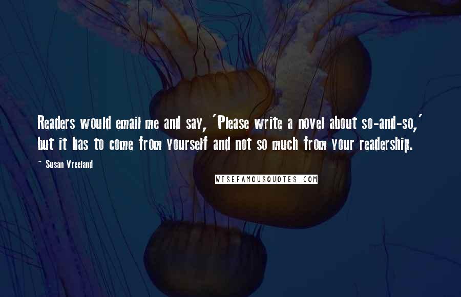 Susan Vreeland Quotes: Readers would email me and say, 'Please write a novel about so-and-so,' but it has to come from yourself and not so much from your readership.