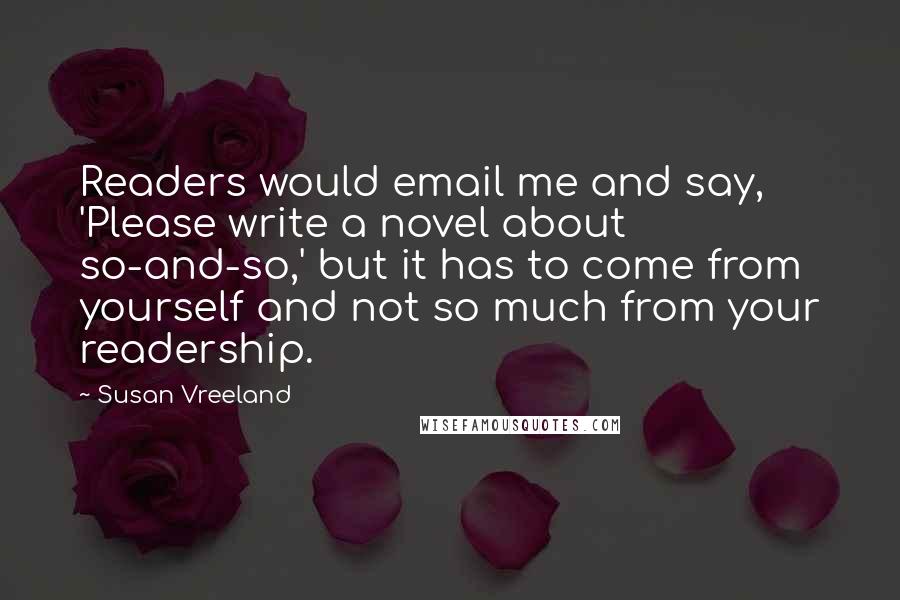 Susan Vreeland Quotes: Readers would email me and say, 'Please write a novel about so-and-so,' but it has to come from yourself and not so much from your readership.