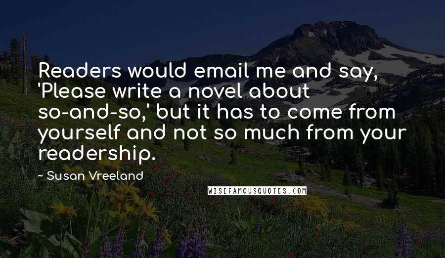 Susan Vreeland Quotes: Readers would email me and say, 'Please write a novel about so-and-so,' but it has to come from yourself and not so much from your readership.
