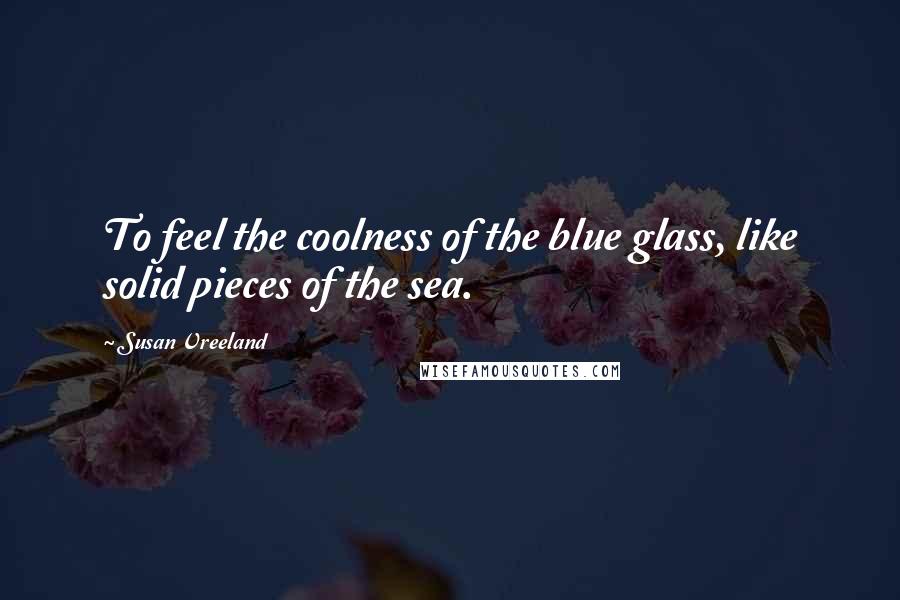 Susan Vreeland Quotes: To feel the coolness of the blue glass, like solid pieces of the sea.