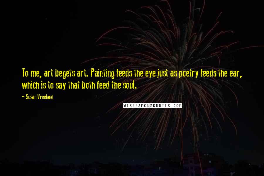 Susan Vreeland Quotes: To me, art begets art. Painting feeds the eye just as poetry feeds the ear, which is to say that both feed the soul.